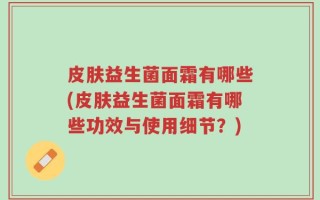 皮肤益生菌面霜有哪些(皮肤益生菌面霜有哪些功效与使用细节？)