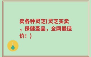 卖各种灵芝(灵芝买卖，保健圣品，全网最佳价！)
