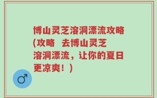 博山灵芝溶洞漂流攻略(攻略  去博山灵芝溶洞漂流，让你的夏日更凉爽！)