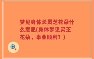 梦见身体长灵芝花朵什么意思(身体梦见灵芝花朵，事业顺利？)