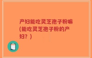 产妇能吃灵芝孢子粉嘛(能吃灵芝孢子粉的产妇？)