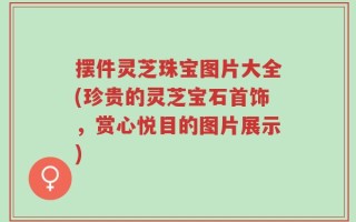 摆件灵芝珠宝图片大全(珍贵的灵芝宝石首饰，赏心悦目的图片展示)