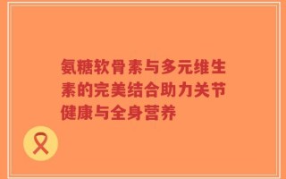 氨糖软骨素与多元维生素的完美结合助力关节健康与全身营养