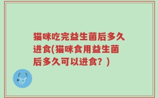 猫咪吃完益生菌后多久进食(猫咪食用益生菌后多久可以进食？)