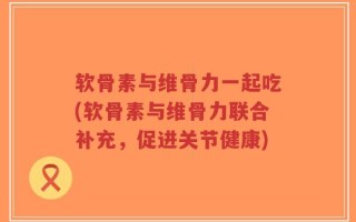 软骨素与维骨力一起吃(软骨素与维骨力联合补充，促进关节健康)