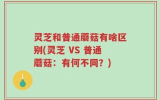 灵芝和普通蘑菇有啥区别(灵芝 VS 普通蘑菇：有何不同？)