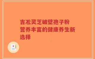 吉凇灵芝破壁孢子粉 营养丰富的健康养生新选择
