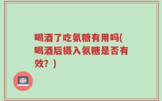 喝酒了吃氨糖有用吗(喝酒后摄入氨糖是否有效？)