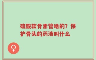 硫酸软骨素管啥的？保护骨头的药液叫什么