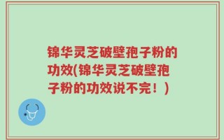 锦华灵芝破壁孢子粉的功效(锦华灵芝破壁孢子粉的功效说不完！)