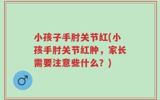 小孩子手肘关节红(小孩手肘关节红肿，家长需要注意些什么？)