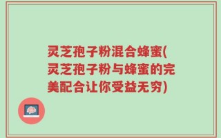 灵芝孢子粉混合蜂蜜(灵芝孢子粉与蜂蜜的完美配合让你受益无穷)