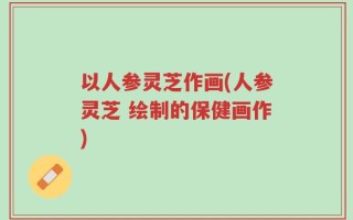 以人参灵芝作画(人参灵芝 绘制的保健画作)