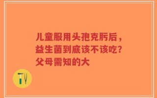 儿童服用头孢克肟后，益生菌到底该不该吃？父母需知的大