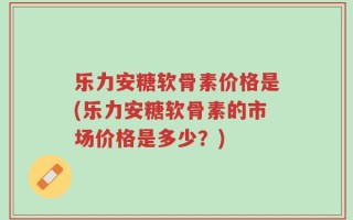 乐力安糖软骨素价格是(乐力安糖软骨素的市场价格是多少？)