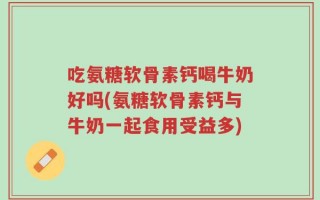吃氨糖软骨素钙喝牛奶好吗(氨糖软骨素钙与牛奶一起食用受益多)