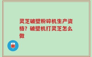 灵芝破壁粉碎机生产资格？破壁机打灵芝怎么做