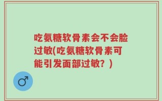 吃氨糖软骨素会不会脸过敏(吃氨糖软骨素可能引发面部过敏？)
