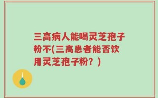 三高病人能喝灵芝孢子粉不(三高患者能否饮用灵芝孢子粉？)