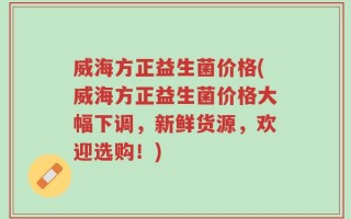 威海方正益生菌价格(威海方正益生菌价格大幅下调，新鲜货源，欢迎选购！)