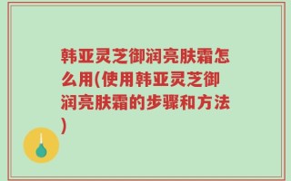 韩亚灵芝御润亮肤霜怎么用(使用韩亚灵芝御润亮肤霜的步骤和方法)