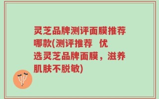 灵芝品牌测评面膜推荐哪款(测评推荐  优选灵芝品牌面膜，滋养肌肤不脱敏)