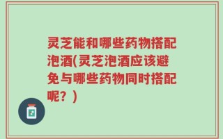 灵芝能和哪些药物搭配泡酒(灵芝泡酒应该避免与哪些药物同时搭配呢？)