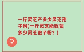 一斤灵芝产多少灵芝孢子粉(一斤灵芝能收获多少灵芝孢子粉？)