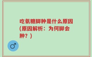 吃氨糖脚肿是什么原因(原因解析：为何脚会肿？)