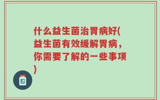什么益生菌治胃病好(益生菌有效缓解胃病，你需要了解的一些事项)