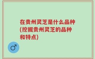 在贵州灵芝是什么品种(挖掘贵州灵芝的品种和特点)