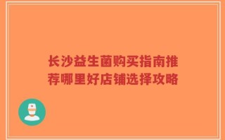 长沙益生菌购买指南推荐哪里好店铺选择攻略