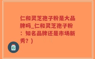 仁和灵芝孢子粉是大品牌吗_仁和灵芝孢子粉：知名品牌还是市场新秀？)