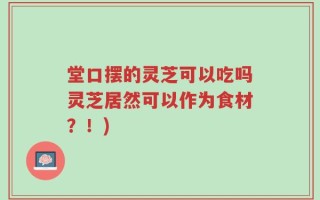 堂口摆的灵芝可以吃吗灵芝居然可以作为食材？！)