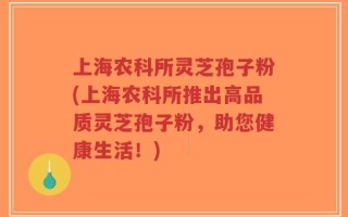 上海农科所灵芝孢子粉(上海农科所推出高品质灵芝孢子粉，助您健康生活！)