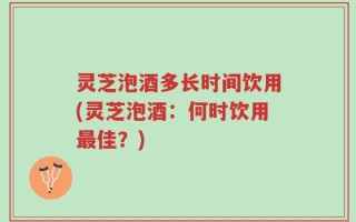 灵芝泡酒多长时间饮用(灵芝泡酒：何时饮用最佳？)