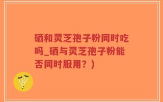 硒和灵芝孢子粉同时吃吗_硒与灵芝孢子粉能否同时服用？)