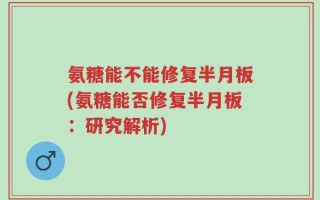 氨糖能不能修复半月板(氨糖能否修复半月板：研究解析)