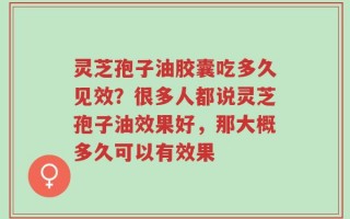 灵芝孢子油胶囊吃多久见效？很多人都说灵芝孢子油效果好，那大概多久可以有效果