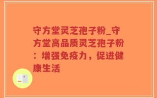 守方堂灵芝孢子粉_守方堂高品质灵芝孢子粉：增强免疫力，促进健康生活