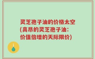 灵芝孢子油的价格太空(高昂的灵芝孢子油：价值倍增的天际限价)
