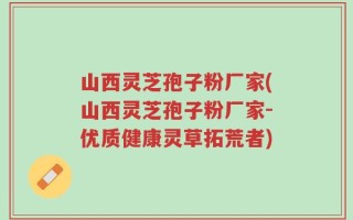 山西灵芝孢子粉厂家(山西灵芝孢子粉厂家-优质健康灵草拓荒者)