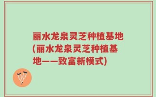 丽水龙泉灵芝种植基地(丽水龙泉灵芝种植基地——致富新模式)