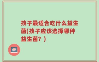 孩子最适合吃什么益生菌(孩子应该选择哪种益生菌？)