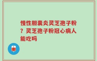 慢性胆囊炎灵芝孢子粉？灵芝孢子粉冠心病人能吃吗