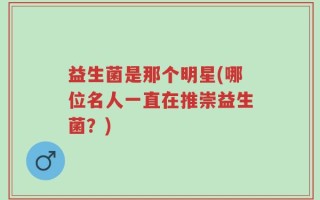 益生菌是那个明星(哪位名人一直在推崇益生菌？)