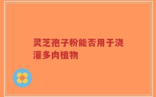 灵芝孢子粉能否用于浇灌多肉植物