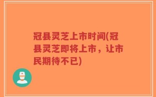 冠县灵芝上市时间(冠县灵芝即将上市，让市民期待不已)