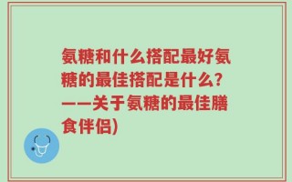 氨糖和什么搭配最好氨糖的最佳搭配是什么？——关于氨糖的最佳膳食伴侣)