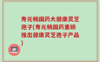 寿元畅国药大健康灵芝孢子(寿元畅国药重磅推出健康灵芝孢子产品)
